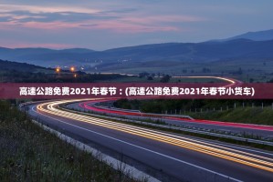 高速公路免费2021年春节︰(高速公路免费2021年春节小货车)